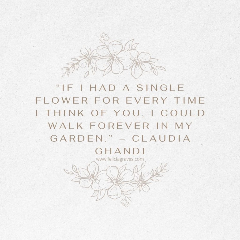 “If I had a single flower for every time I think of you, I could walk forever in my garden.” – Claudia Ghandi